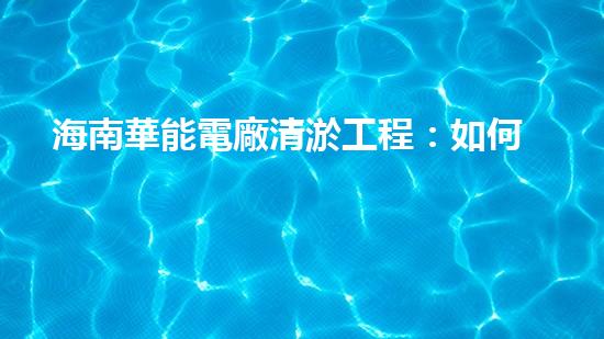 海南華能電廠清淤工程：如何有效應(yīng)對管道堵塞挑戰(zhàn)？